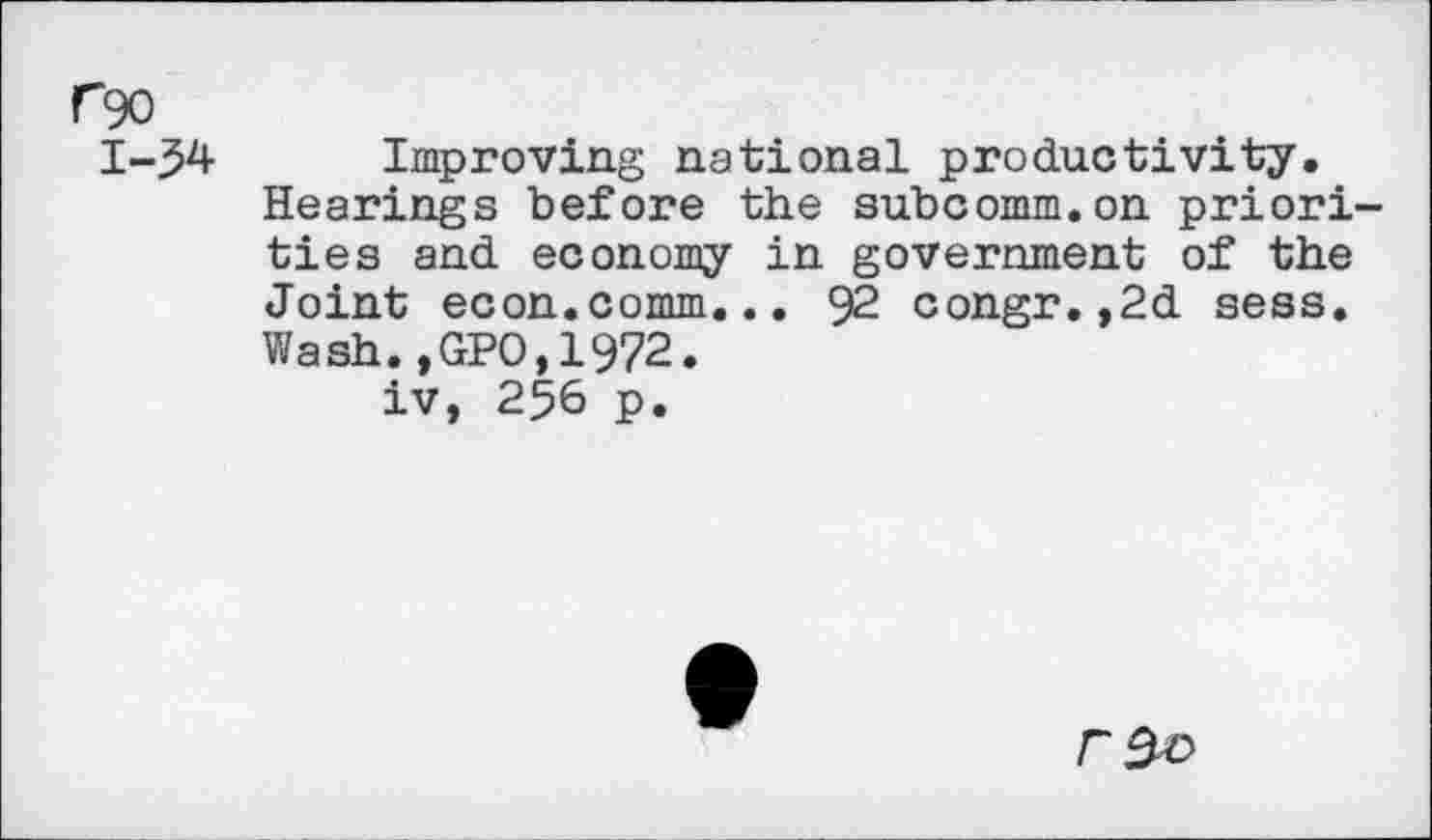 ﻿rgo
1-54 Improving national productivity.
Hearings before the subcomm.on priorities and economy in government of the Joint econ.comm... 92 congr.,2d sess. Wash.,GPO,1972. iv, 256 p.